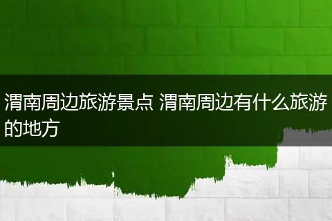 渭南周边旅游景点 渭南周边有什么旅游的地方