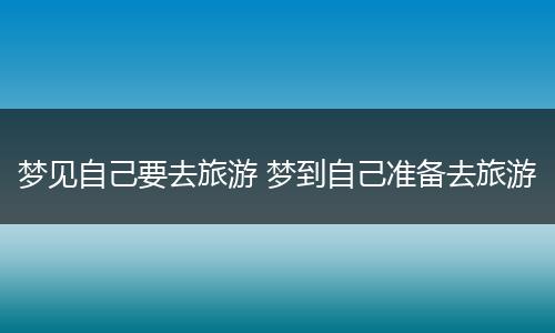 梦见自己要去旅游 梦到自己准备去旅游