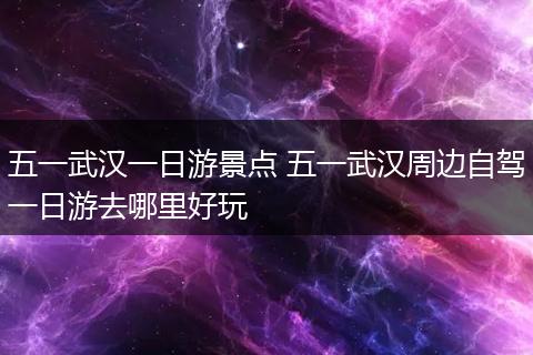 五一武汉一日游景点 五一武汉周边自驾一日游去哪里好玩