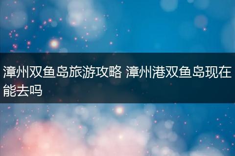 漳州双鱼岛旅游攻略 漳州港双鱼岛现在能去吗