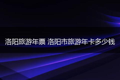 洛阳旅游年票 洛阳市旅游年卡多少钱