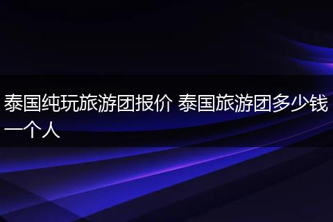 泰国纯玩旅游团报价 泰国旅游团多少钱一个人
