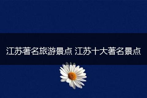 江苏著名旅游景点 江苏十大著名景点