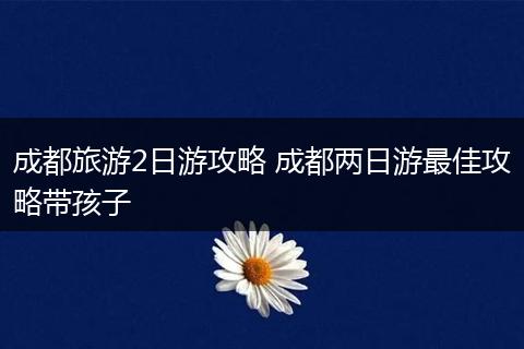 成都旅游2日游攻略 成都两日游最佳攻略带孩子