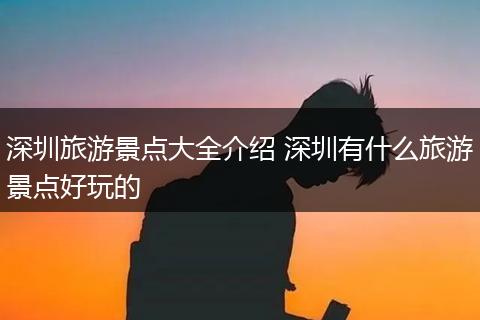 深圳旅游景点大全介绍 深圳有什么旅游景点好玩的