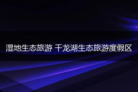 湿地生态旅游 千龙湖生态旅游度假区