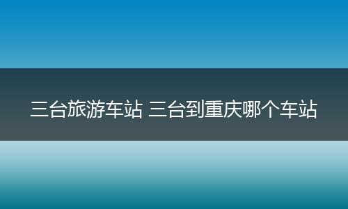 三台旅游车站 三台到重庆哪个车站