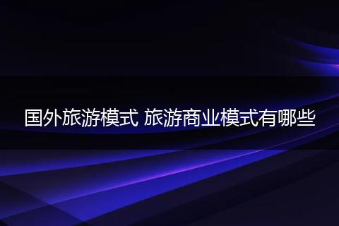国外旅游模式 旅游商业模式有哪些