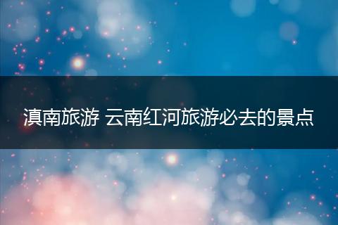 滇南旅游 云南红河旅游必去的景点