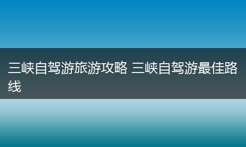 三峡自驾游旅游攻略 三峡自驾游最佳路线