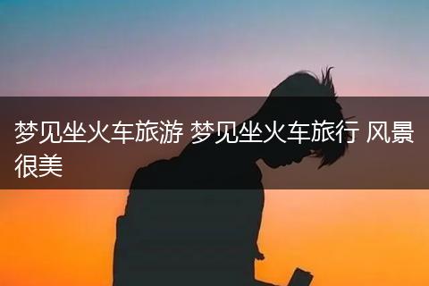 梦见坐火车旅游 梦见坐火车旅行 风景很美