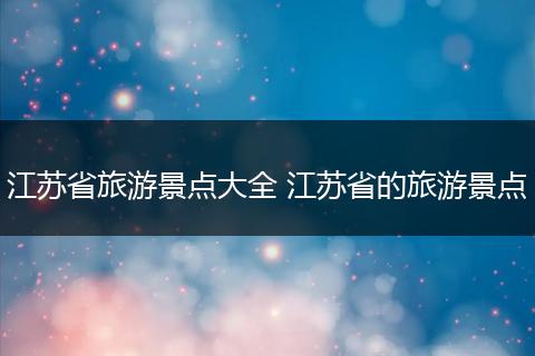 江苏省旅游景点大全 江苏省的旅游景点
