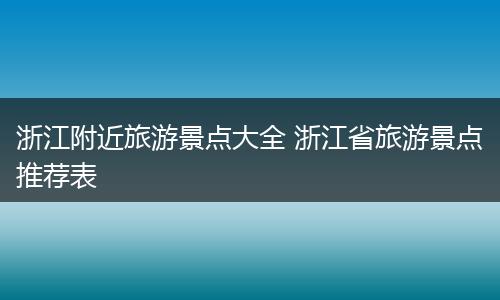 浙江附近旅游景点大全 浙江省旅游景点推荐表