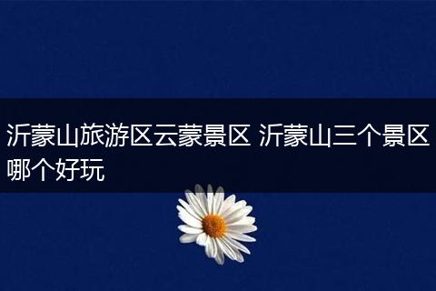 沂蒙山旅游区云蒙景区 沂蒙山三个景区哪个好玩