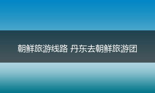 朝鲜旅游线路 丹东去朝鲜旅游团