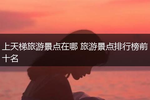 上天梯旅游景点在哪 旅游景点排行榜前十名
