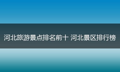 河北旅游景点排名前十 河北景区排行榜