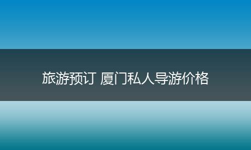 旅游预订 厦门私人导游价格