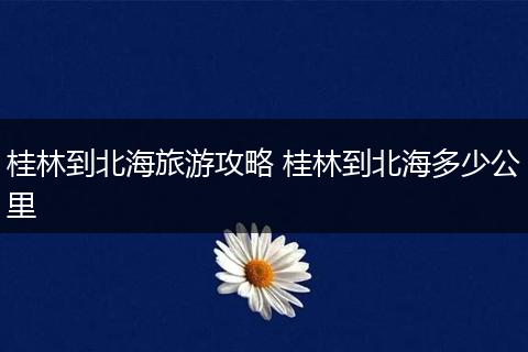 桂林到北海旅游攻略 桂林到北海多少公里
