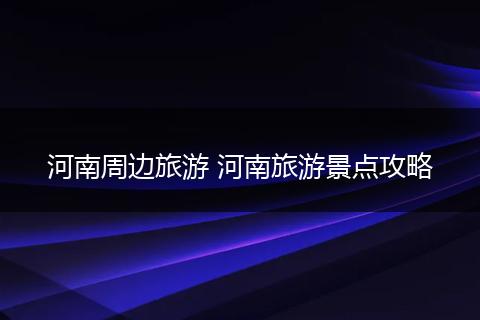 河南周边旅游 河南旅游景点攻略