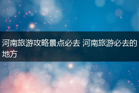 河南旅游攻略景点必去 河南旅游必去的地方
