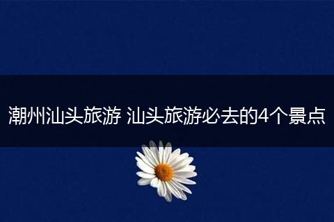 潮州汕头旅游 汕头旅游必去的4个景点