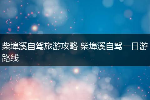 柴埠溪自驾旅游攻略 柴埠溪自驾一日游路线
