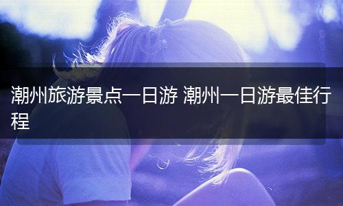 潮州旅游景点一日游 潮州一日游最佳行程