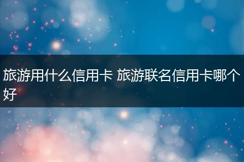 旅游用什么信用卡 旅游联名信用卡哪个好