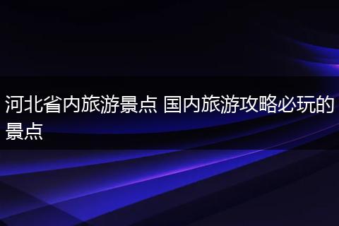 河北省内旅游景点 国内旅游攻略必玩的景点