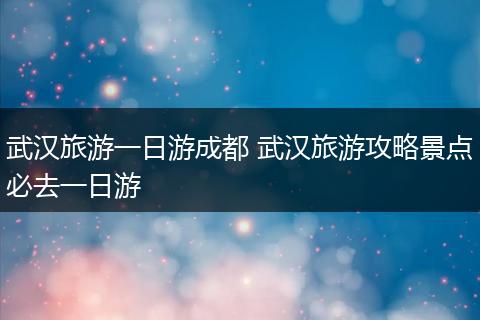 武汉旅游一日游成都 武汉旅游攻略景点必去一日游