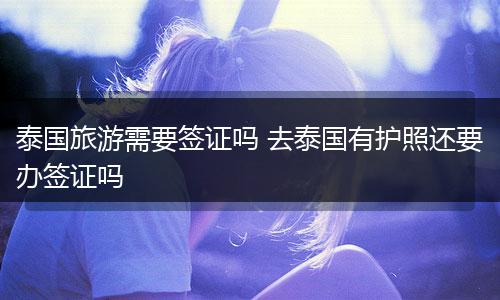 泰国旅游需要签证吗 去泰国有护照还要办签证吗