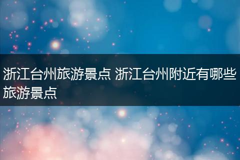 浙江台州旅游景点 浙江台州附近有哪些旅游景点