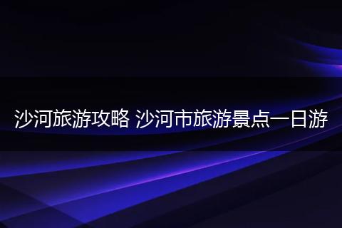 沙河旅游攻略 沙河市旅游景点一日游