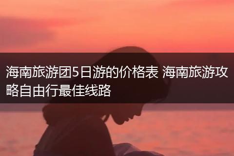 海南旅游团5日游的价格表 海南旅游攻略自由行最佳线路