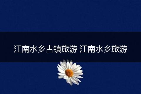 江南水乡古镇旅游 江南水乡旅游