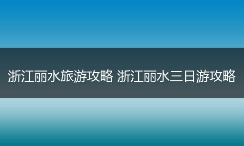 浙江丽水旅游攻略 浙江丽水三日游攻略