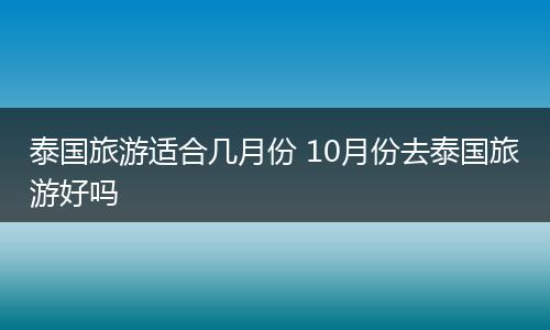 泰国旅游适合几月份 10月份去泰国旅游好吗