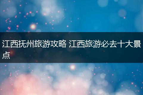 江西抚州旅游攻略 江西旅游必去十大景点