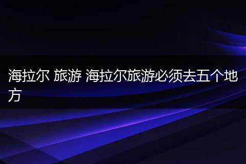 海拉尔 旅游 海拉尔旅游必须去五个地方