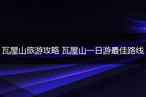 瓦屋山旅游攻略 瓦屋山一日游最佳路线