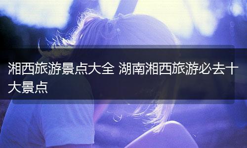 湘西旅游景点大全 湖南湘西旅游必去十大景点