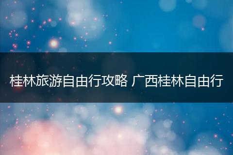 桂林旅游自由行攻略 广西桂林自由行