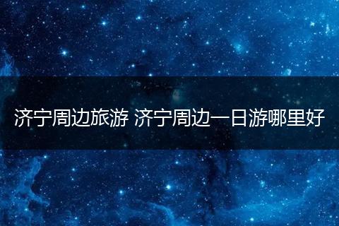 济宁周边旅游 济宁周边一日游哪里好