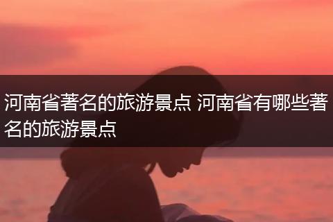 河南省著名的旅游景点 河南省有哪些著名的旅游景点