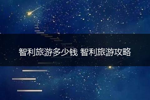 智利旅游多少钱 智利旅游攻略