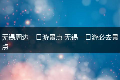 无锡周边一日游景点 无锡一日游必去景点