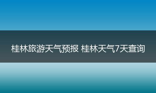 桂林旅游天气预报 桂林天气7天查询