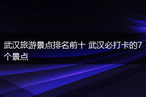 武汉旅游景点排名前十 武汉必打卡的7个景点