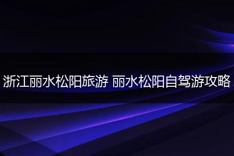 浙江丽水松阳旅游 丽水松阳自驾游攻略